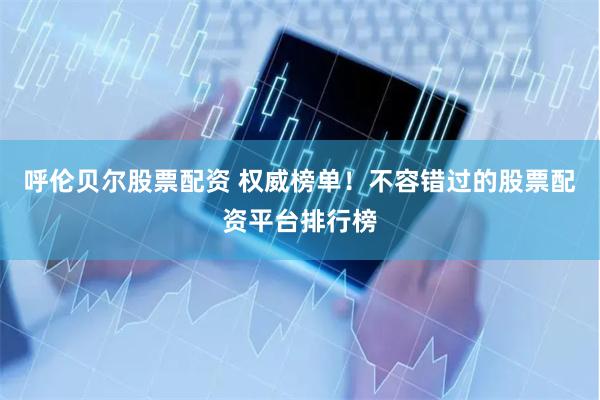 呼伦贝尔股票配资 权威榜单！不容错过的股票配资平台排行榜