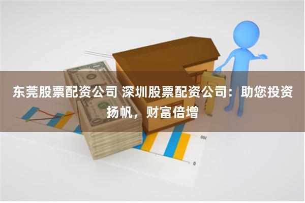 东莞股票配资公司 深圳股票配资公司：助您投资扬帆，财富倍增