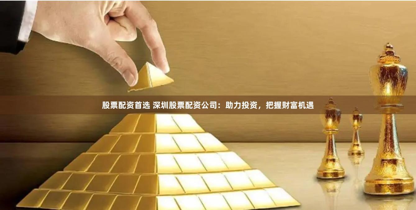 股票配资首选 深圳股票配资公司：助力投资，把握财富机遇