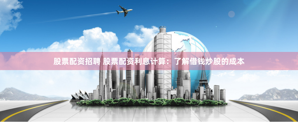 股票配资招聘 股票配资利息计算：了解借钱炒股的成本