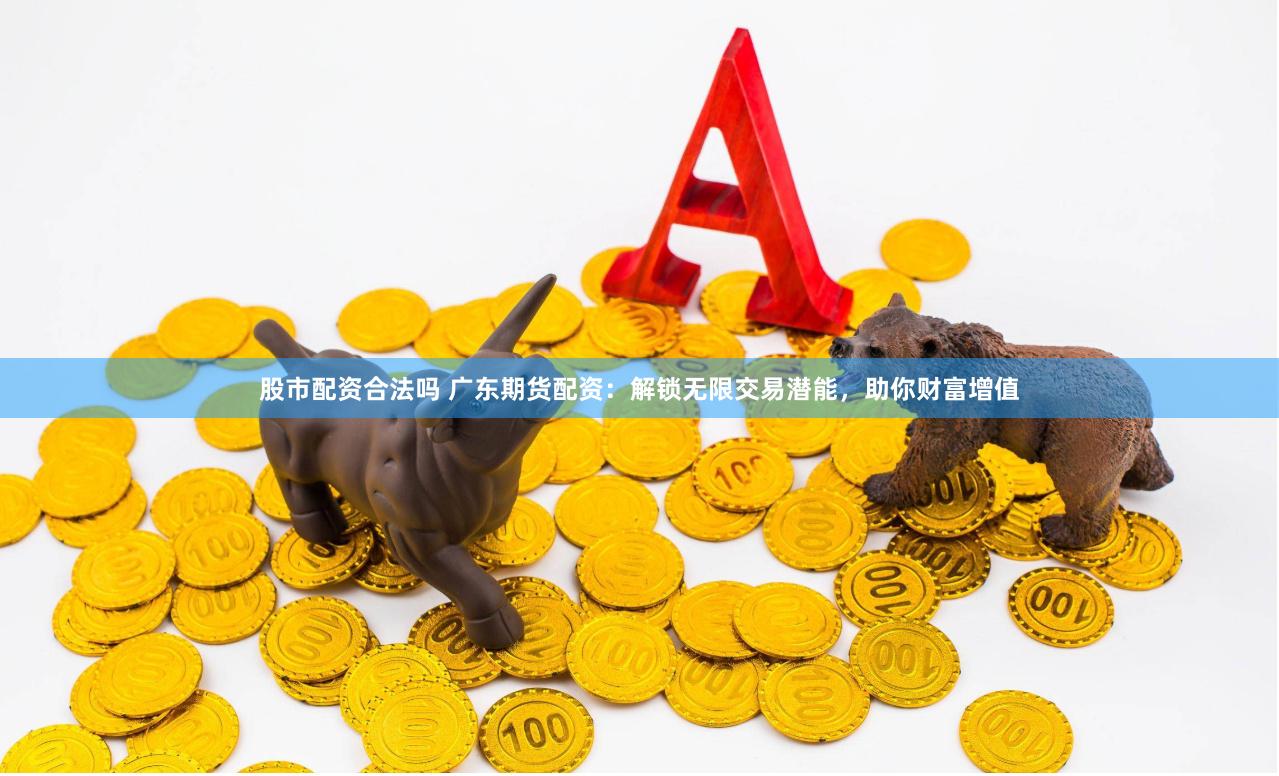 股市配资合法吗 广东期货配资：解锁无限交易潜能，助你财富增值