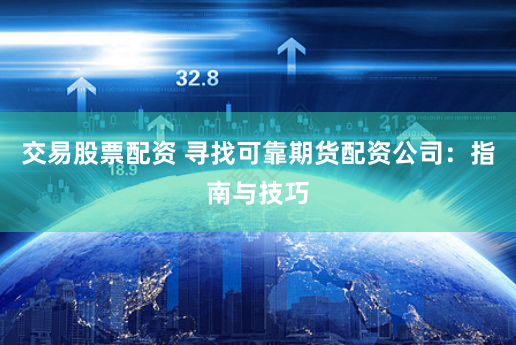 交易股票配资 寻找可靠期货配资公司：指南与技巧
