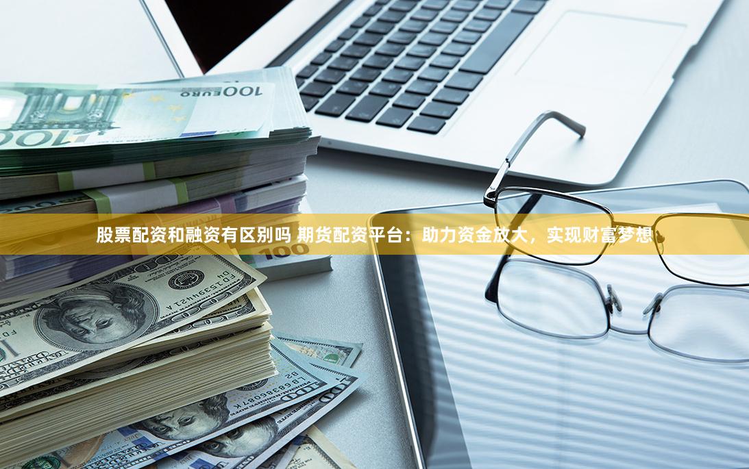 股票配资和融资有区别吗 期货配资平台：助力资金放大，实现财富梦想