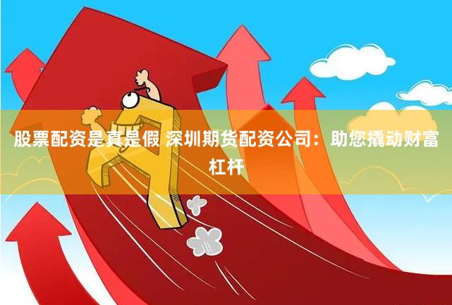 股票配资是真是假 深圳期货配资公司：助您撬动财富杠杆
