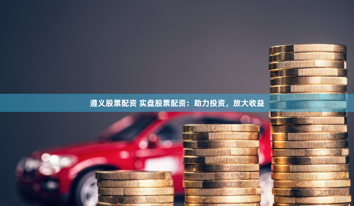 遵义股票配资 实盘股票配资：助力投资，放大收益