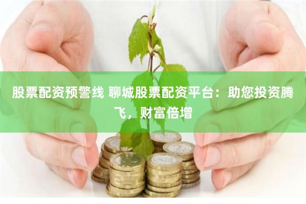 股票配资预警线 聊城股票配资平台：助您投资腾飞，财富倍增