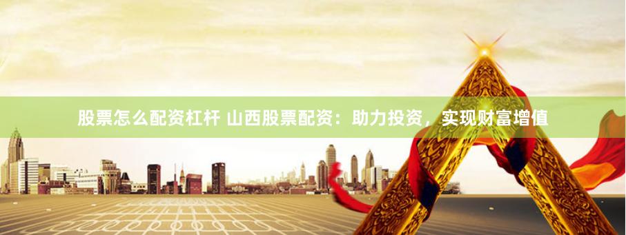 股票怎么配资杠杆 山西股票配资：助力投资，实现财富增值