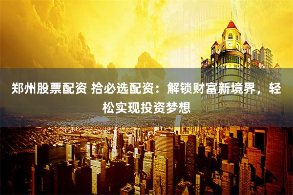 郑州股票配资 拾必选配资：解锁财富新境界，轻松实现投资梦想