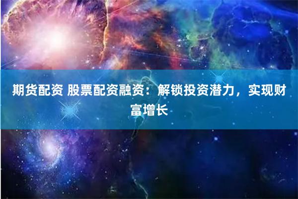 期货配资 股票配资融资：解锁投资潜力，实现财富增长